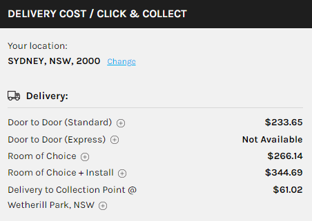 DELIVERY COST / CLICK & COLLECT Your location: SYDNEY, NSW, 2000 Changg Delivery: Door to Door (Standard) @ Door to Door (Express) @ Room of Choice @ Room of Choice + Install @ Delivery to Collection Point @ Wetherill Park, NSW @ $233.65 Not Available $266.14 $344.69 $61.02 