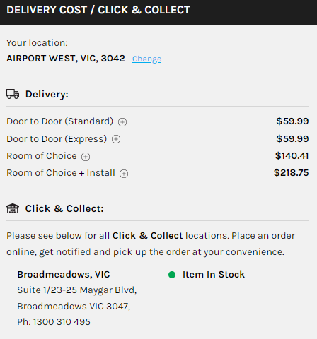 DELIVERY COST / CLICK & COLLECT Your location: AIRPORT WEST, VIC, 3042 Chan eg Delivery: Door to Door (Standard) @ Door to Door (Express) @ Room of Choice @ Room of Choice + Install @ Click & collect: $59.99 $59.99 $140.41 $218.75 Please see below for all Click & Collect locations. Place an order online, get notified and pick up the order at your convenience. Broadmeadows, VIC suite 1/23-25 Maygar Blvd, Broad meadows VIC 3047, Ph: 1300 310 495 Item In Stock 